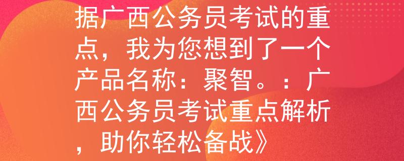广西公务员考试重点根据广西公务员考试的重点，我为您想到了一个产品名称：聚智。：广西公务员考试重点解析，助你轻松备战》