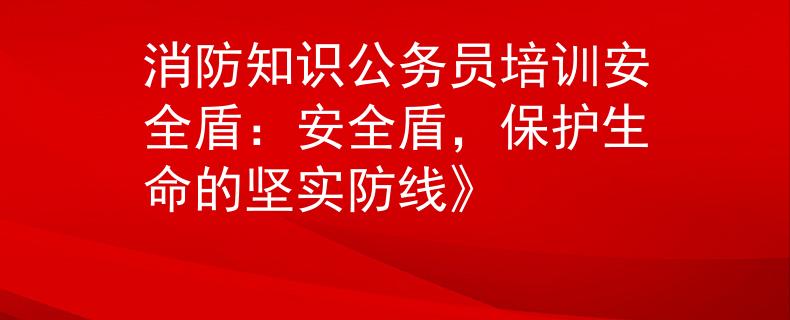 消防知识公务员培训安全盾：安全盾，保护生命的坚实防线》