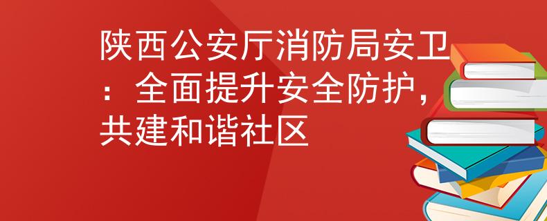 陕西公安厅消防局安卫：全面提升安全防护，共建和谐社区