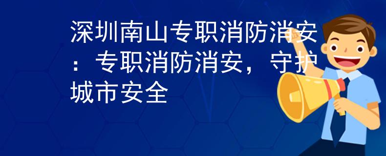 深圳南山专职消防消安：专职消防消安，守护城市安全