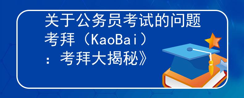 关于公务员考试的问题考拜（KaoBai）：考拜大揭秘》