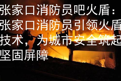 张家口消防员吧火盾：张家口消防员引领火盾技术，为城市安全筑起坚固屏障