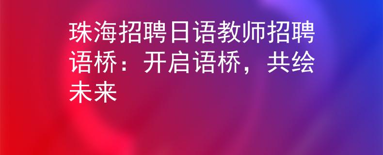 珠海招聘日语教师招聘语桥：开启语桥，共绘未来