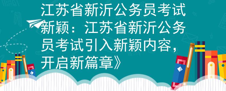 江苏省新沂公务员考试新颖：江苏省新沂公务员考试引入新颖内容，开启新篇章》