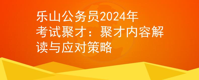 乐山公务员2024年考试聚才：聚才内容解读与应对策略
