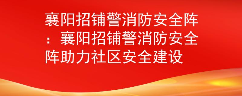 襄阳招铺警消防安全阵：襄阳招铺警消防安全阵助力社区安全建设