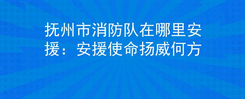 抚州市消防队在哪里安援：安援使命扬威何方