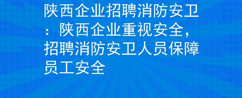 陕西企业招聘消防安卫：陕西企业重视安全，招聘消防安卫人员保障员工安全