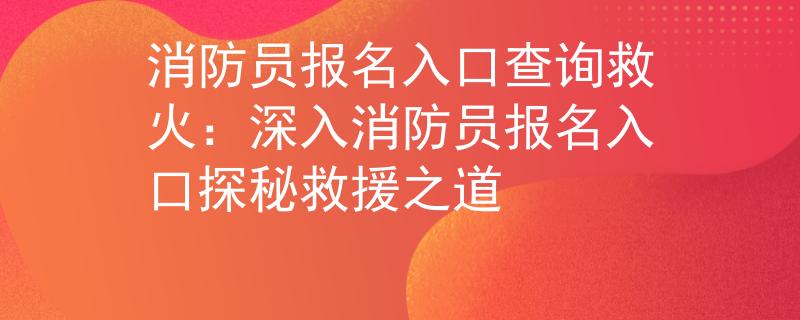 消防员报名入口查询救火：深入消防员报名入口探秘救援之道