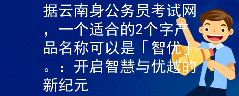 云南身公务员考试网根据云南身公务员考试网，一个适合的2个字产品名称可以是「智优」。：开启智慧与优越的新纪元