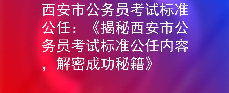 西安市公务员考试标准公任：《揭秘西安市公务员考试标准公任内容，解密成功秘籍》