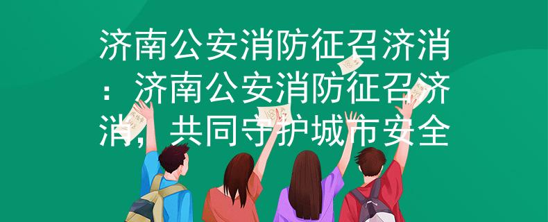 济南公安消防征召济消：济南公安消防征召济消，共同守护城市安全