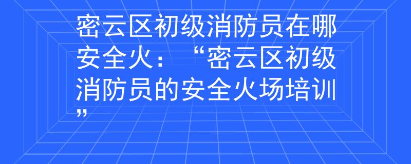 密云区初级消防员在哪安全火：“密云区初级消防员的安全火场培训”