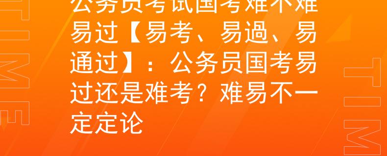 公务员考试国考难不难易过【易考、易過、易通过】：公务员国考易过还是难考？难易不一定定论