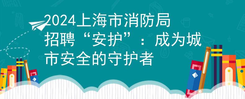 2024上海市消防局招聘“安护”：成为城市安全的守护者