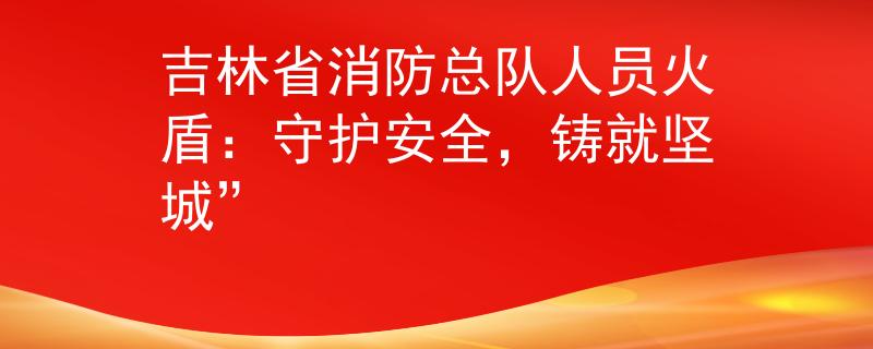 吉林省消防总队人员火盾：守护安全，铸就坚城”