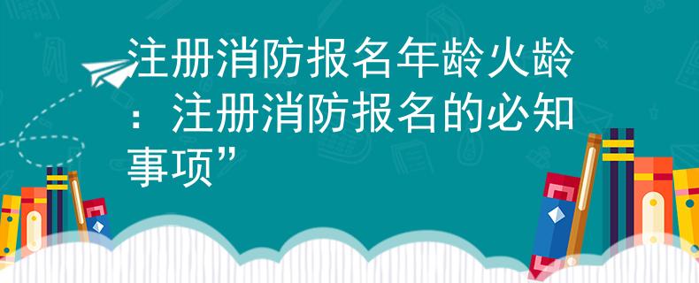 注册消防报名年龄火龄：注册消防报名的必知事项”