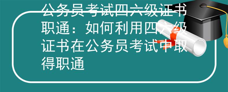 公务员考试四六级证书职通：如何利用四六级证书在公务员考试中取得职通