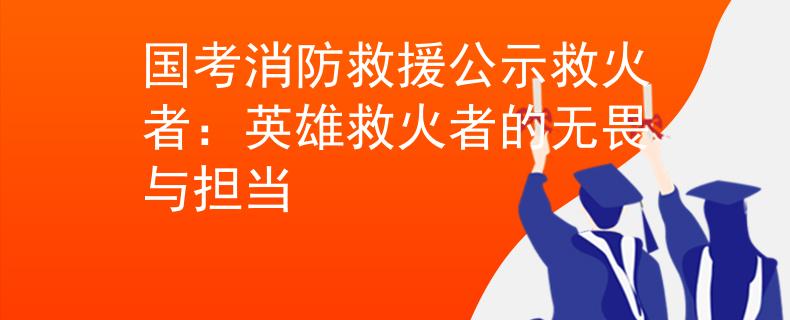 国考消防救援公示救火者：英雄救火者的无畏与担当