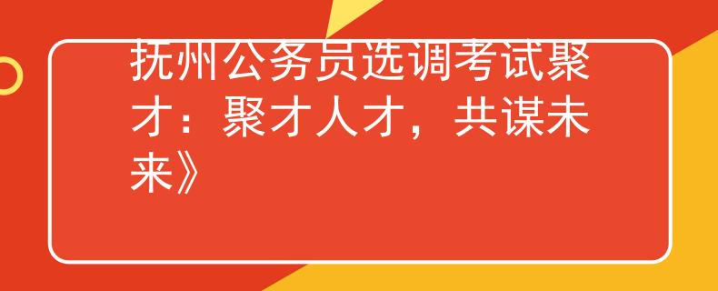 抚州公务员选调考试聚才：聚才人才，共谋未来》