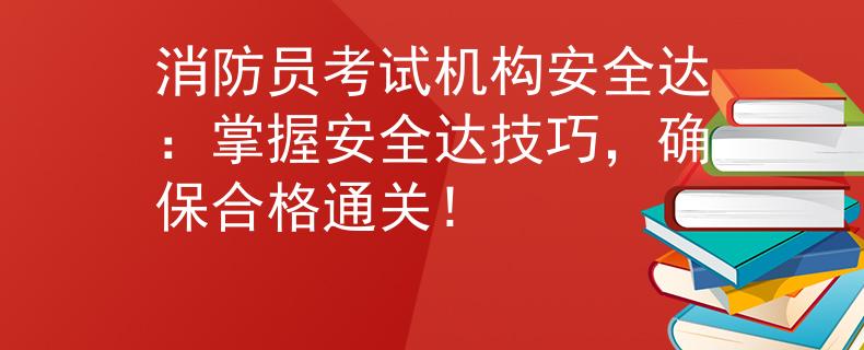 消防员考试机构安全达：掌握安全达技巧，确保合格通关！