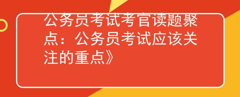 公务员考试考官读题聚点：公务员考试应该关注的重点》