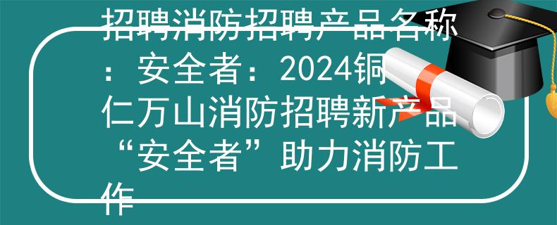 2024铜仁万山消防招聘消防招聘产品名称：安全者：2024铜仁万山消防招聘新产品“安全者”助力消防工作