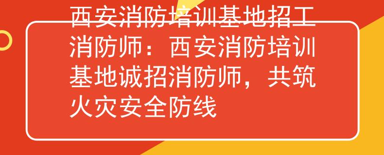 西安消防培训基地招工消防师：西安消防培训基地诚招消防师，共筑火灾安全防线