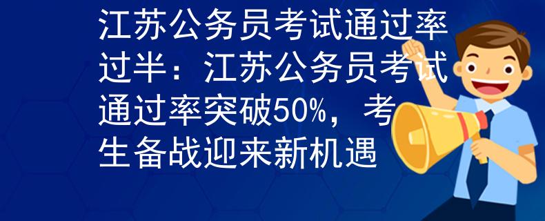 江苏公务员考试通过率过半：江苏公务员考试通过率突破50%，考生备战迎来新机遇