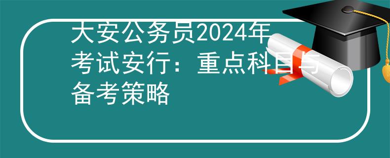大安公务员2024年考试安行：重点科目与备考策略