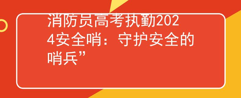 消防员高考执勤2024安全哨：守护安全的哨兵”