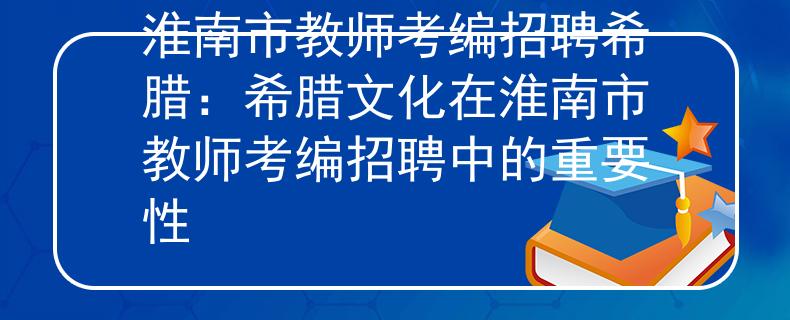 淮南市教师考编招聘希腊：希腊文化在淮南市教师考编招聘中的重要性