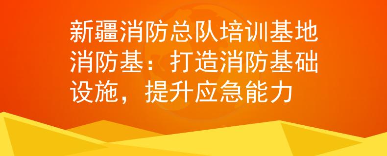 新疆消防总队培训基地消防基：打造消防基础设施，提升应急能力