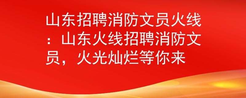 山东招聘消防文员火线：山东火线招聘消防文员，火光灿烂等你来