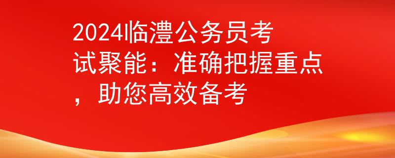 2024临澧公务员考试聚能：准确把握重点，助您高效备考