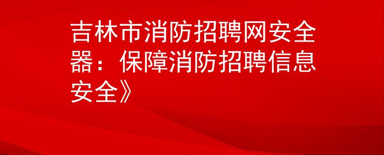 吉林市消防招聘网安全器：保障消防招聘信息安全》