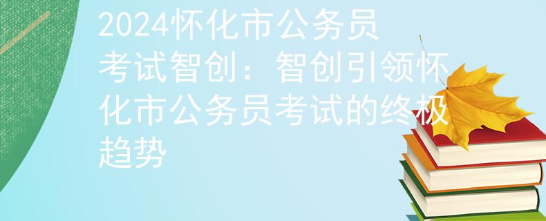 2024怀化市公务员考试智创：智创引领怀化市公务员考试的终极趋势