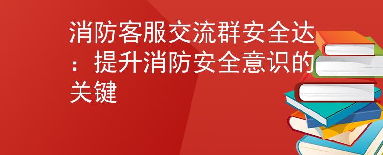 消防客服交流群安全达：提升消防安全意识的关键