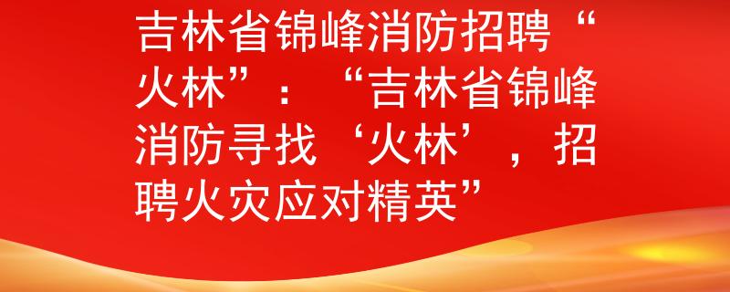 吉林省锦峰消防招聘“火林”：“吉林省锦峰消防寻找‘火林’，招聘火灾应对精英”