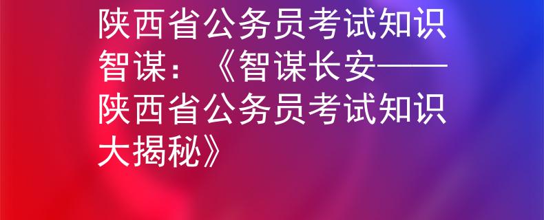 陕西省公务员考试知识智谋：《智谋长安——陕西省公务员考试知识大揭秘》