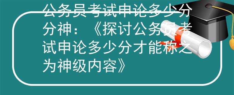 公务员考试申论多少分分神：《探讨公务员考试申论多少分才能称之为神级内容》