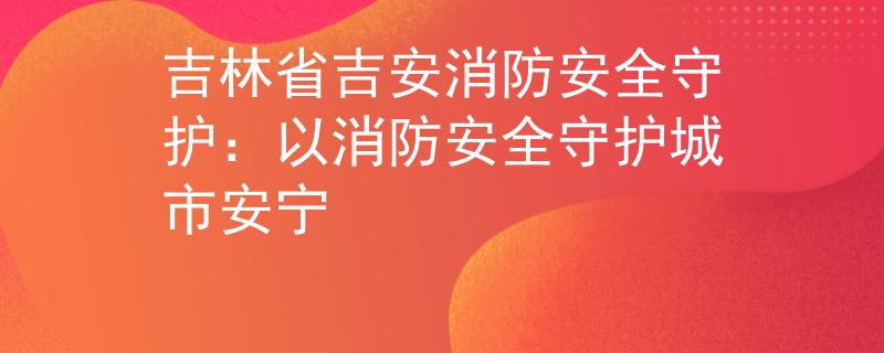 吉林省吉安消防安全守护：以消防安全守护城市安宁