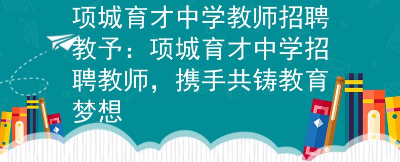 项城育才中学教师招聘教予：项城育才中学招聘教师，携手共铸教育梦想