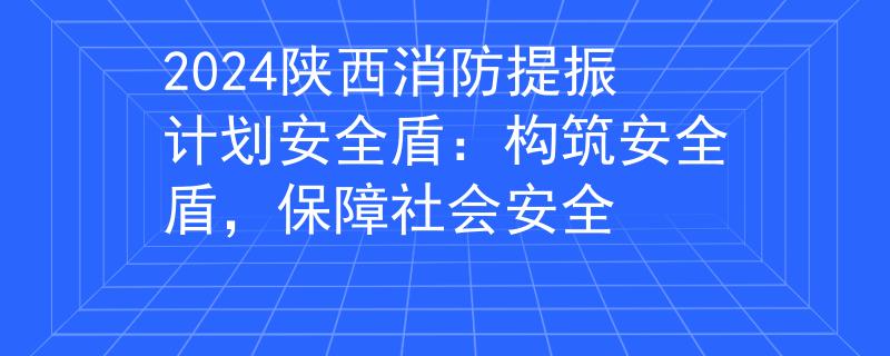 2024陕西消防提振计划安全盾：构筑安全盾，保障社会安全