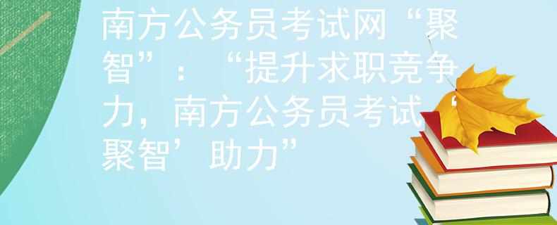 南方公务员考试网“聚智”：“提升求职竞争力，南方公务员考试‘聚智’助力”