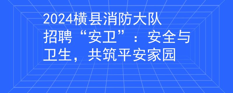 2024横县消防大队招聘“安卫”：安全与卫生，共筑平安家园
