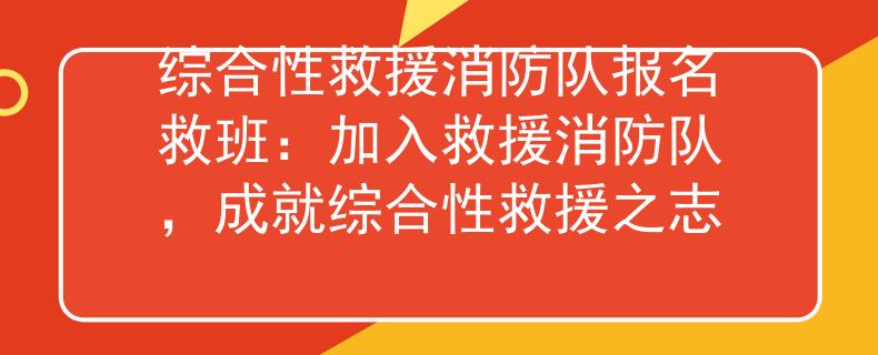 综合性救援消防队报名救班：加入救援消防队，成就综合性救援之志