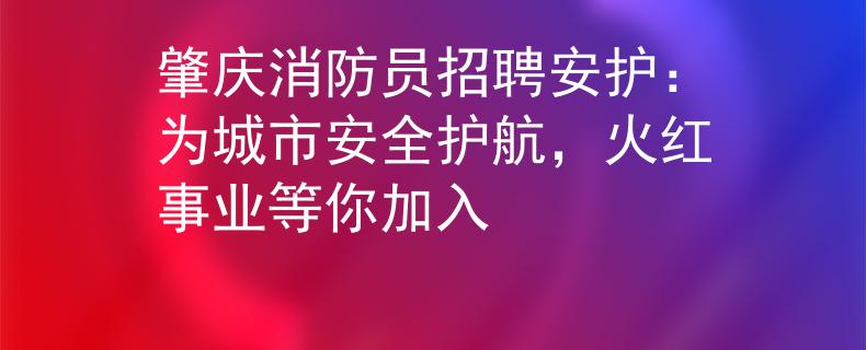 肇庆消防员招聘安护：为城市安全护航，火红事业等你加入