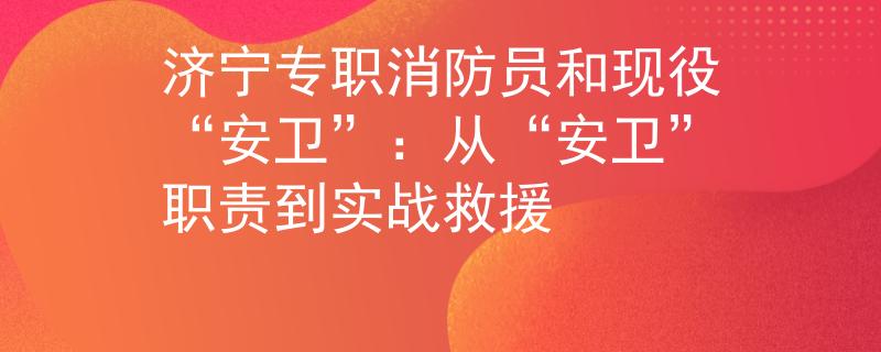 济宁专职消防员和现役“安卫”：从“安卫”职责到实战救援
