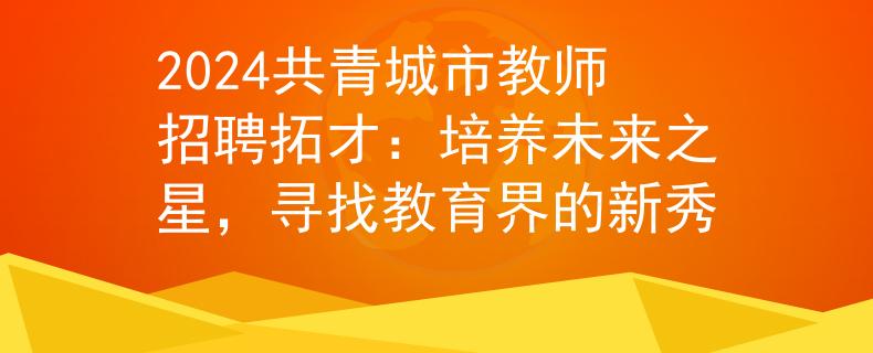 2024共青城市教师招聘拓才：培养未来之星，寻找教育界的新秀